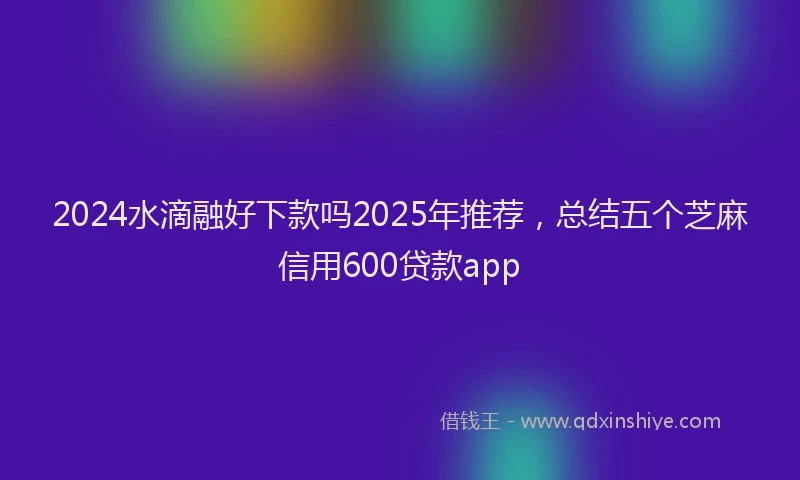 2024水滴融好下款吗2025年推荐，总结五个芝麻信用600贷款app