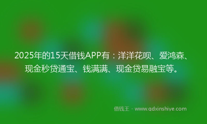 2025年的15天借钱APP有：洋洋花呗、爱鸿森、现金秒贷通宝、钱满满、现金贷易融宝等。