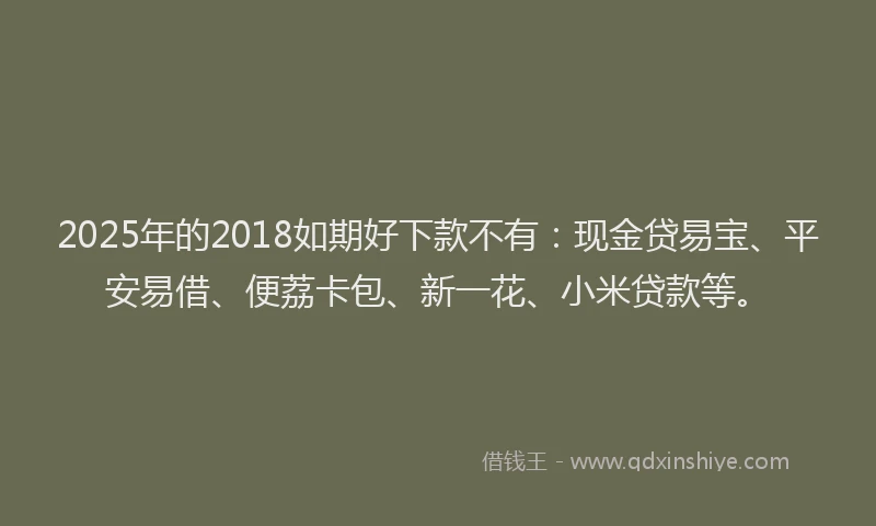 2025年的2018如期好下款不有：现金贷易宝、平安易借、便荔卡包、新一花、小米贷款等。