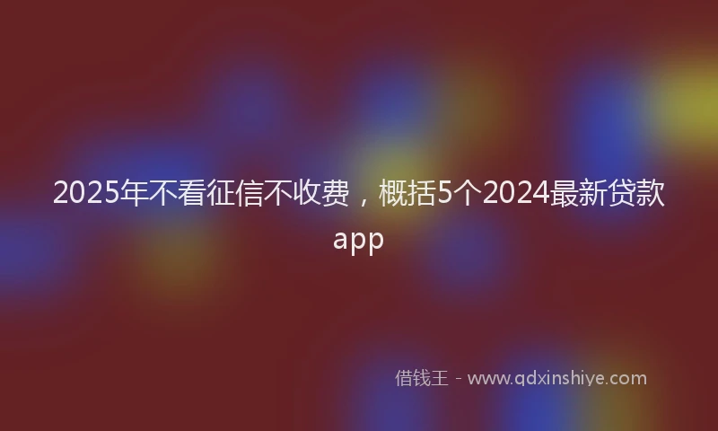 2025年不看征信不收费，概括5个2024最新贷款app