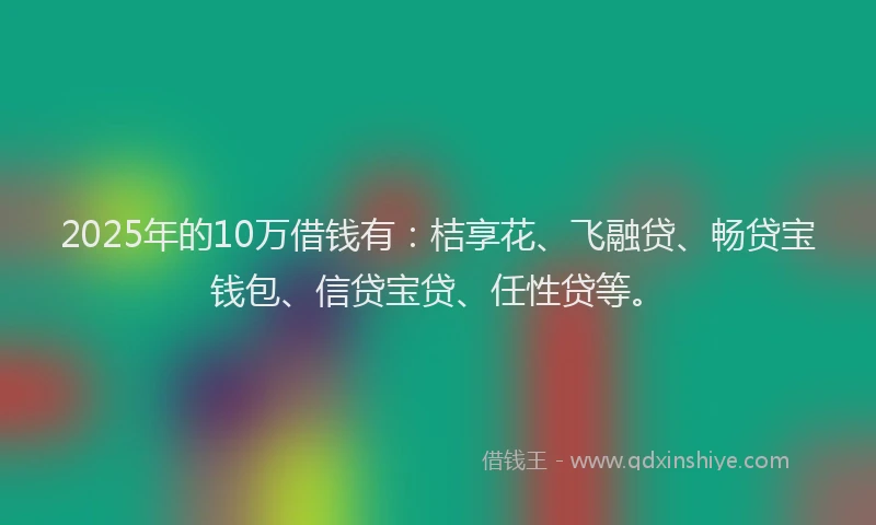 2025年的10万借钱有：桔享花、飞融贷、畅贷宝钱包、信贷宝贷、任性贷等。