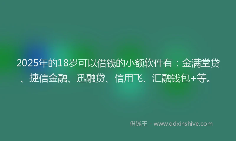 2025年的18岁可以借钱的小额软件有：金满堂贷、捷信金融、迅融贷、信用飞、汇融钱包+等。