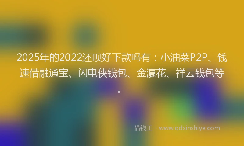 2025年的2022还呗好下款吗有：小油菜P2P、钱速借融通宝、闪电侠钱包、金瀛花、祥云钱包等。