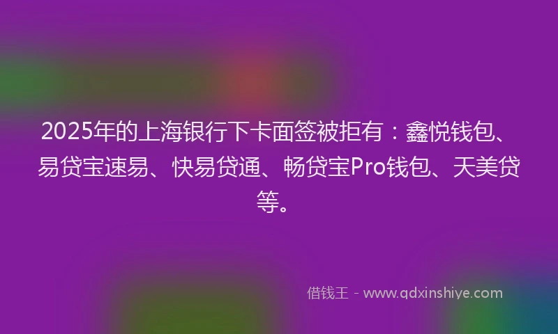 2025年的上海银行下卡面签被拒有：鑫悦钱包、易贷宝速易、快易贷通、畅贷宝Pro钱包、天美贷等。