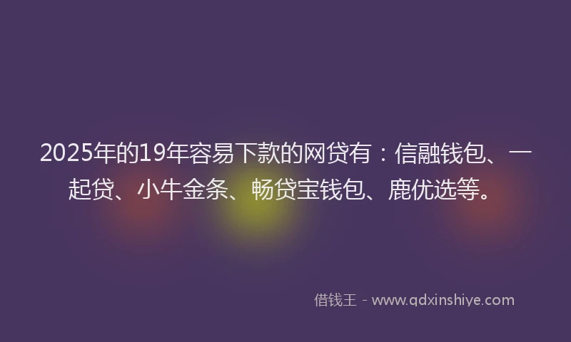 2025年的19年容易下款的网贷有：信融钱包、一起贷、小牛金条、畅贷宝钱包、鹿优选等。