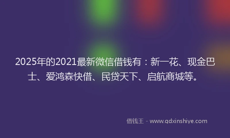 2025年的2021最新微信借钱有：新一花、现金巴士、爱鸿森快借、民贷天下、启航商城等。