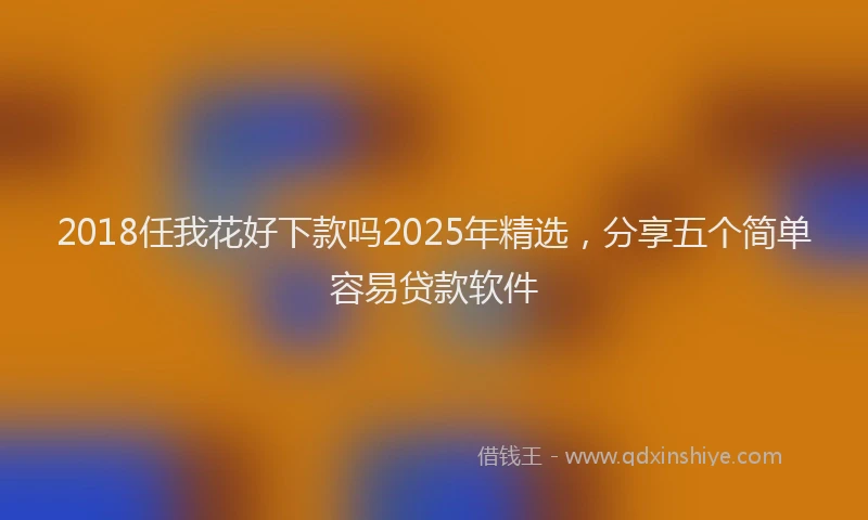 2018任我花好下款吗2025年精选，分享五个简单容易贷款软件