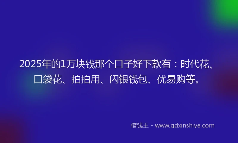 2025年的1万块钱那个口子好下款有：时代花、口袋花、拍拍用、闪银钱包、优易购等。