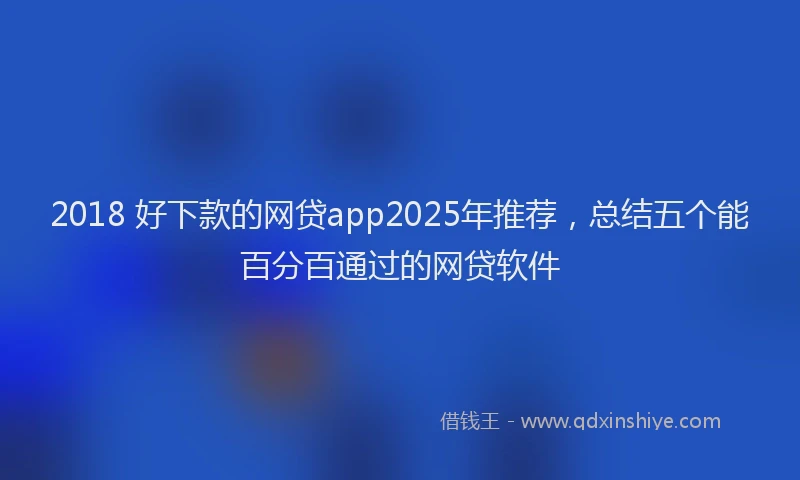 2018 好下款的网贷app2025年推荐，总结五个能百分百通过的网贷软件