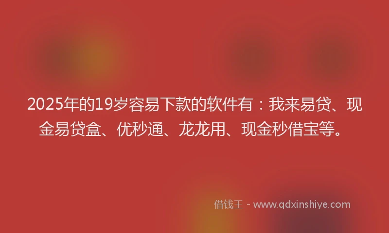 2025年的19岁容易下款的软件有：我来易贷、现金易贷盒、优秒通、龙龙用、现金秒借宝等。