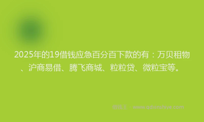 2025年的19借钱应急百分百下款的有：万贝租物、沪商易借、腾飞商城、粒粒贷、微粒宝等。