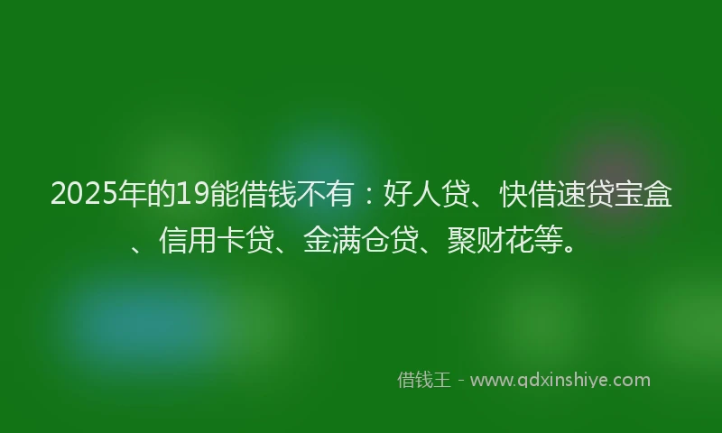 2025年的19能借钱不有：好人贷、快借速贷宝盒、信用卡贷、金满仓贷、聚财花等。