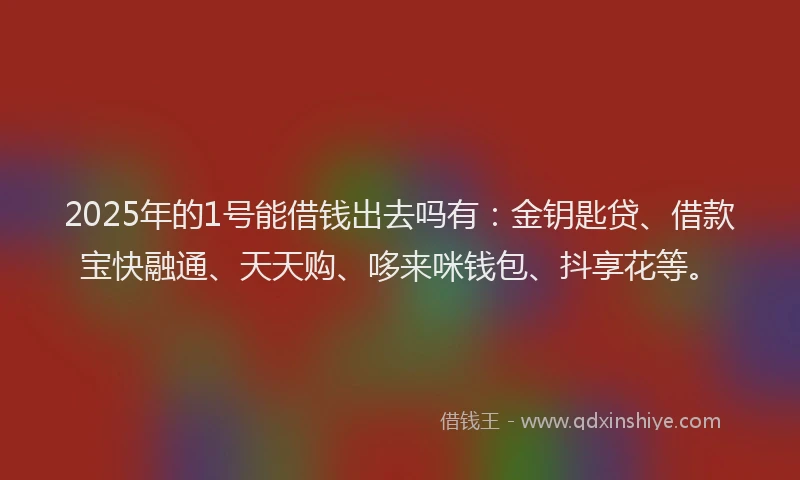 2025年的1号能借钱出去吗有：金钥匙贷、借款宝快融通、天天购、哆来咪钱包、抖享花等。