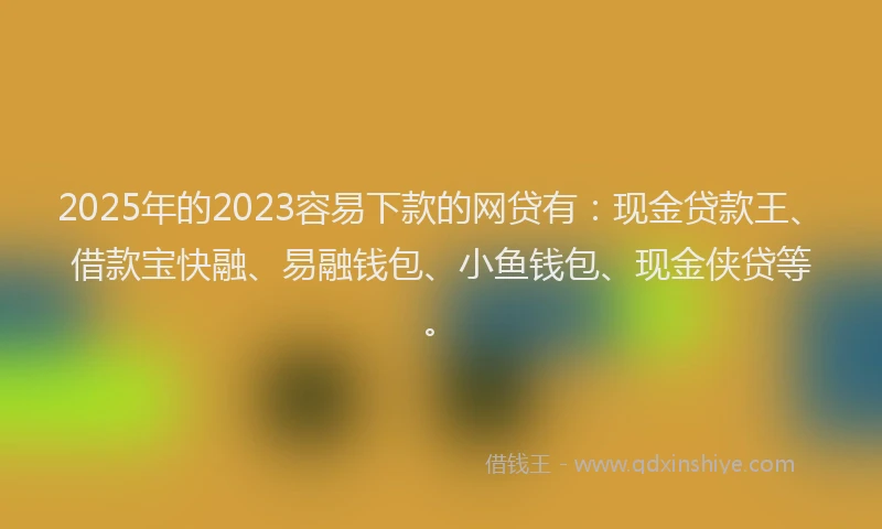 2025年的2023容易下款的网贷有：现金贷款王、借款宝快融、易融钱包、小鱼钱包、现金侠贷等。