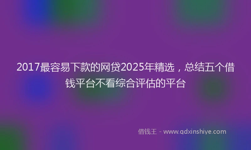 2017最容易下款的网贷2025年精选，总结五个借钱平台不看综合评估的平台