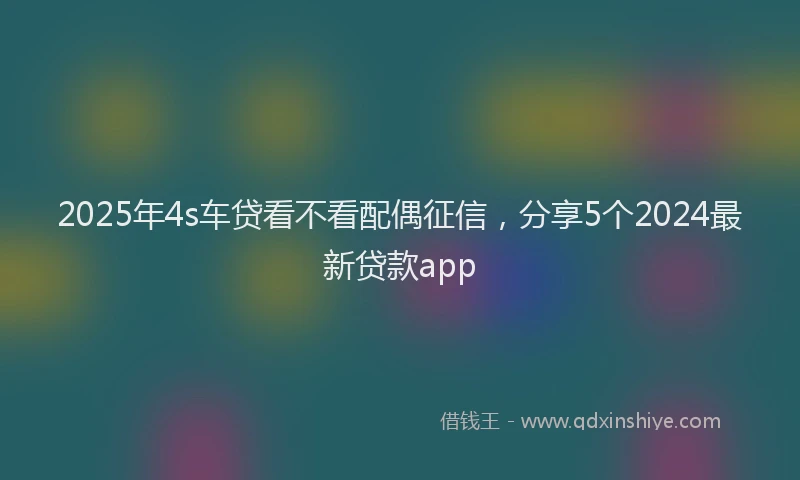 2025年4s车贷看不看配偶征信，分享5个2024最新贷款app