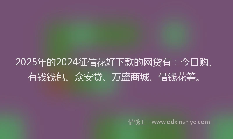 2025年的2024征信花好下款的网贷有：今日购、有钱钱包、众安贷、万盛商城、借钱花等。