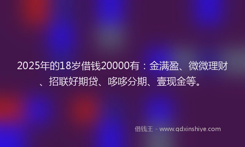 2025年的18岁借钱20000有：金满盈、微微理财、招联好期贷、哆哆分期、壹现金等。