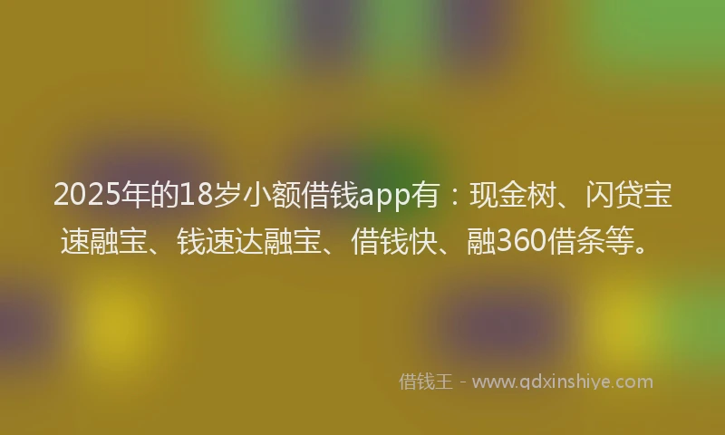 2025年的18岁小额借钱app有：现金树、闪贷宝速融宝、钱速达融宝、借钱快、融360借条等。