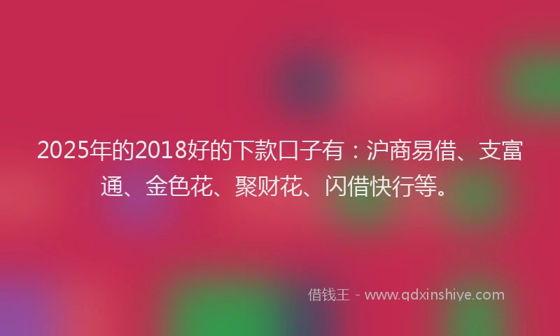 2025年的2018好的下款口子有：沪商易借、支富通、金色花、聚财花、闪借快行等。