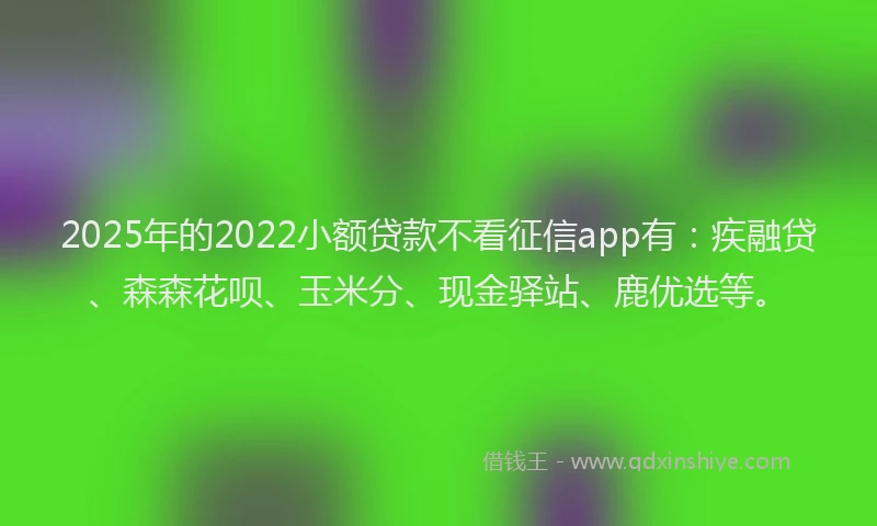 2025年的2022小额贷款不看征信app有：疾融贷、森森花呗、玉米分、现金驿站、鹿优选等。