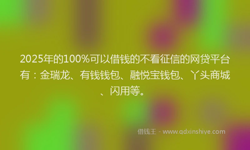 2025年的100%可以借钱的不看征信的网贷平台有：金瑞龙、有钱钱包、融悦宝钱包、丫头商城、闪用等。