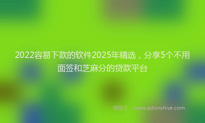 2022容易下款的软件2025年精选，分享5个不用面签和芝麻分的贷款平台