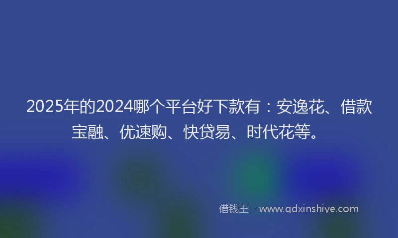 2025年的2024哪个平台好下款有：安逸花、借款宝融、优速购、快贷易、时代花等。