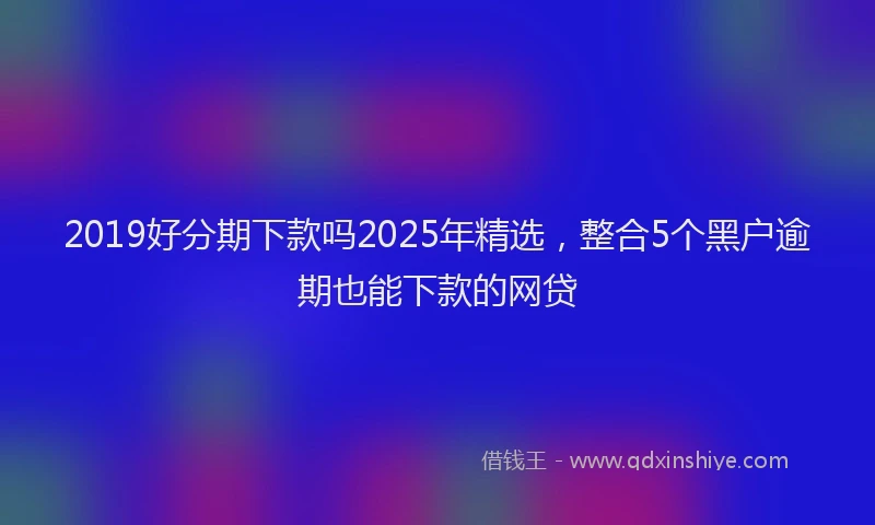 2019好分期下款吗2025年精选，整合5个黑户逾期也能下款的网贷