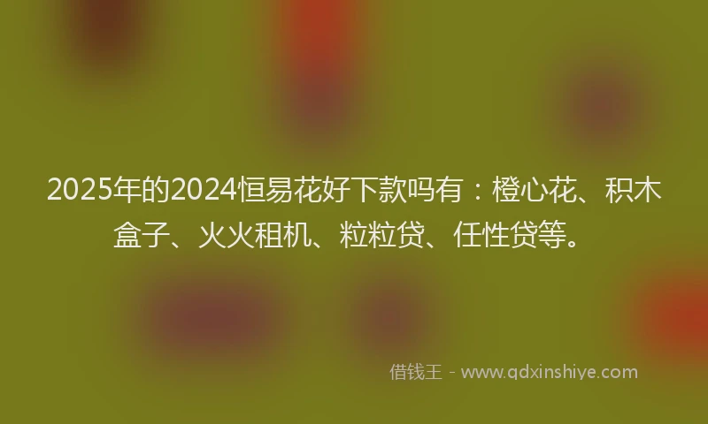 2025年的2024恒易花好下款吗有：橙心花、积木盒子、火火租机、粒粒贷、任性贷等。
