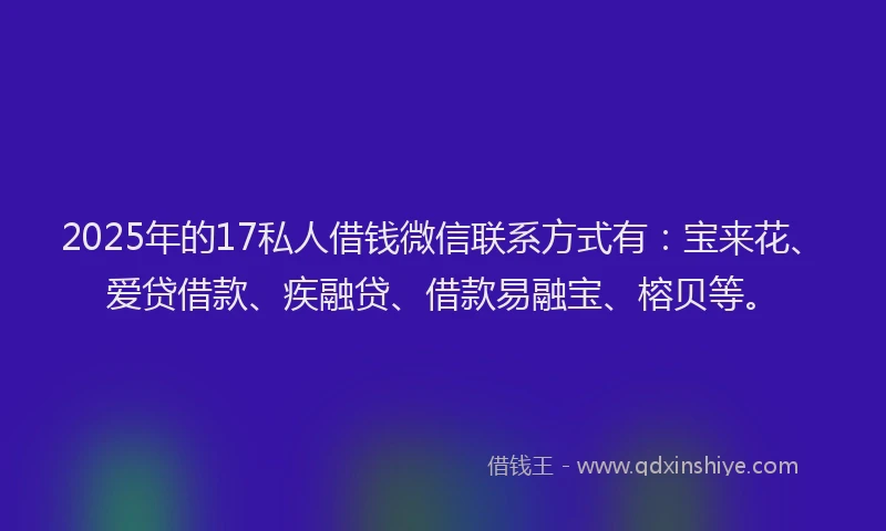 2025年的17私人借钱微信联系方式有：宝来花、爱贷借款、疾融贷、借款易融宝、榕贝等。
