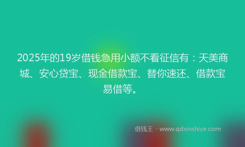 2025年的19岁借钱急用小额不看征信有：天美商城、安心贷宝、现金借款宝、替你速还、借款宝易借等。