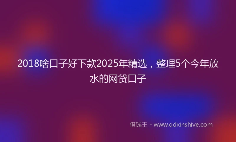 2018啥口子好下款2025年精选，整理5个今年放水的网贷口子
