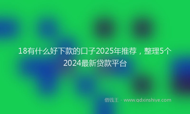 18有什么好下款的口子2025年推荐，整理5个2024最新贷款平台
