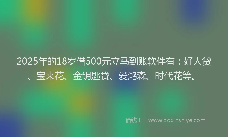 2025年的18岁借500元立马到账软件有：好人贷、宝来花、金钥匙贷、爱鸿森、时代花等。
