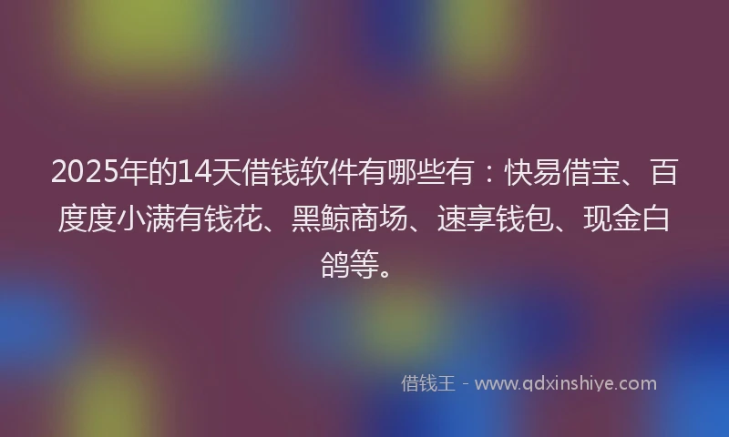 2025年的14天借钱软件有哪些有：快易借宝、百度度小满有钱花、黑鲸商场、速享钱包、现金白鸽等。