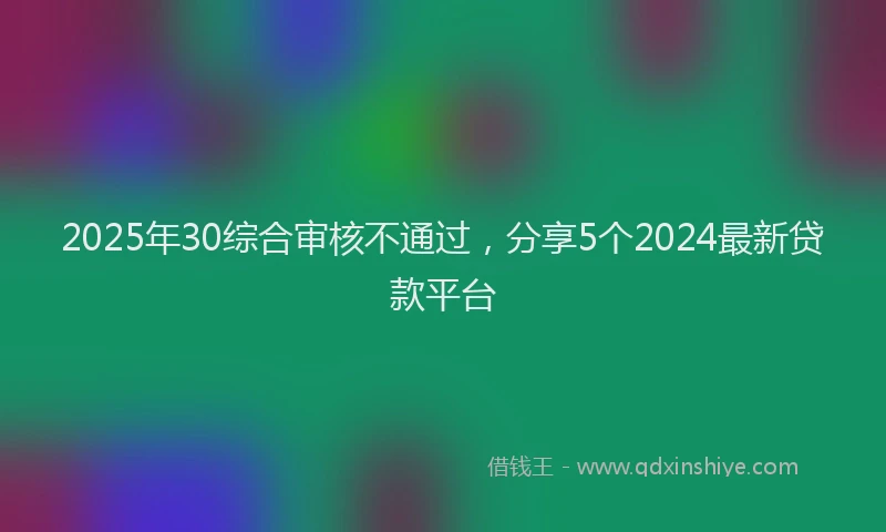 2025年30综合审核不通过，分享5个2024最新贷款平台