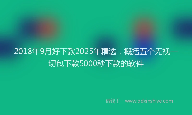 2018年9月好下款2025年精选，概括五个无视一切包下款5000秒下款的软件