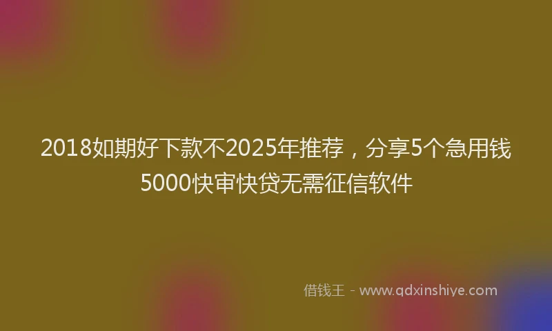 2018如期好下款不2025年推荐，分享5个急用钱5000快审快贷无需征信软件