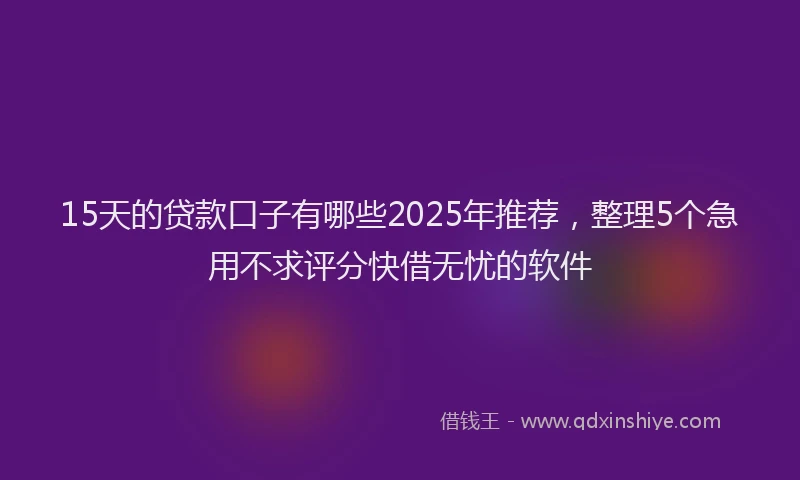 15天的贷款口子有哪些2025年推荐，整理5个急用不求评分快借无忧的软件