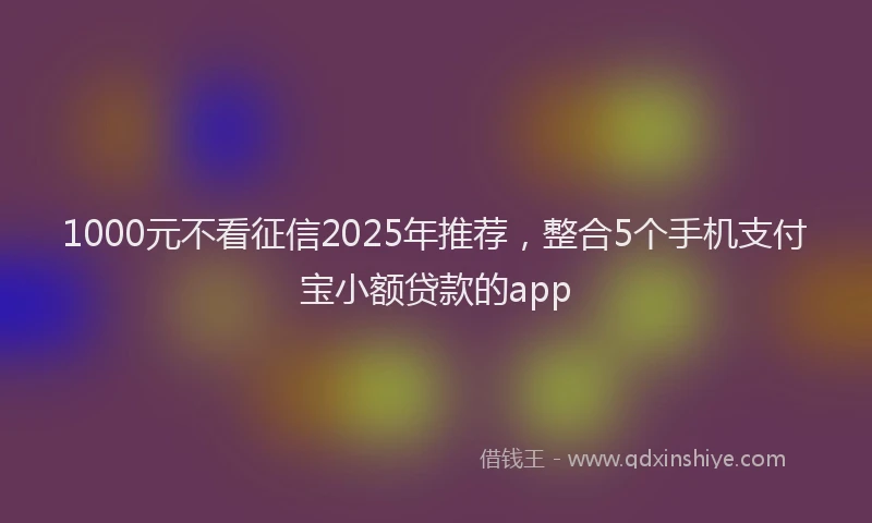 1000元不看征信2025年推荐，整合5个手机支付宝小额贷款的app