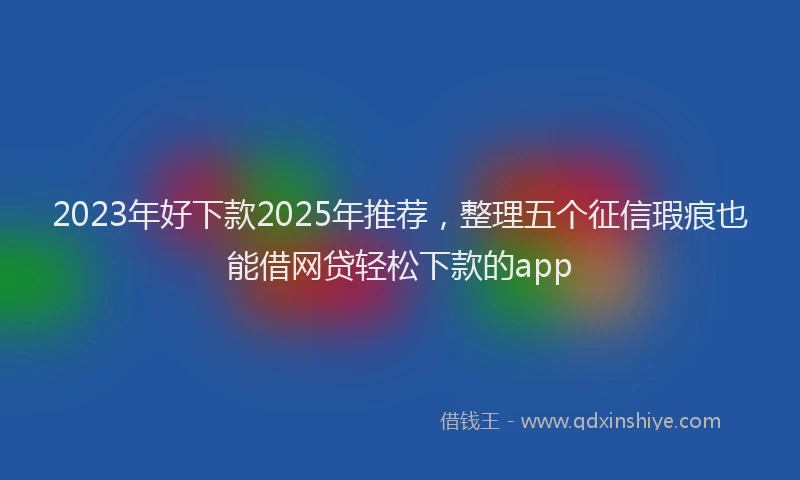 2023年好下款2025年推荐，整理五个征信瑕疵也能借网贷轻松下款的app