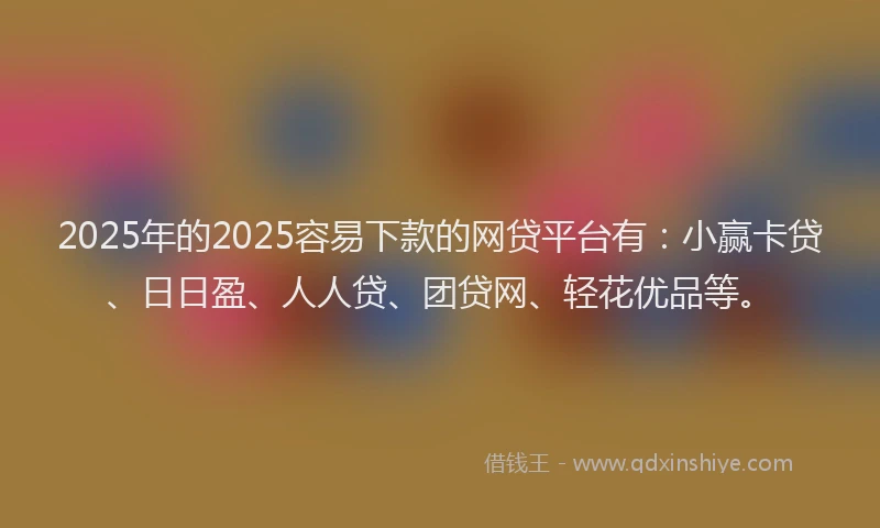2025年的2025容易下款的网贷平台有：小赢卡贷、日日盈、人人贷、团贷网、轻花优品等。