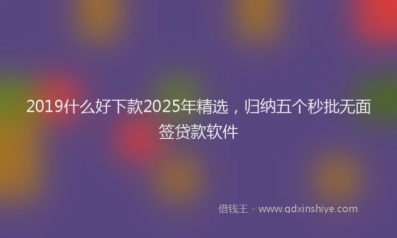 2019什么好下款2025年精选，归纳五个秒批无面签贷款软件