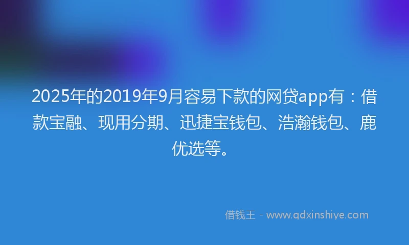 2025年的2019年9月容易下款的网贷app有：借款宝融、现用分期、迅捷宝钱包、浩瀚钱包、鹿优选等。