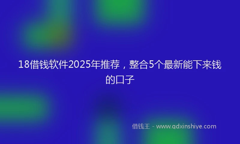 18借钱软件2025年推荐，整合5个最新能下来钱的口子