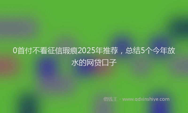 0首付不看征信瑕疵2025年推荐，总结5个今年放水的网贷口子