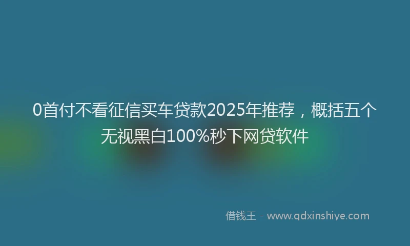 0首付不看征信买车贷款2025年推荐，概括五个无视黑白100%秒下网贷软件