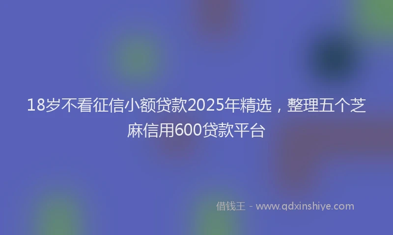 18岁不看征信小额贷款2025年精选，整理五个芝麻信用600贷款平台