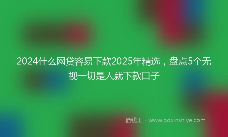 2024什么网贷容易下款2025年精选，盘点5个无视一切是人就下款口子
